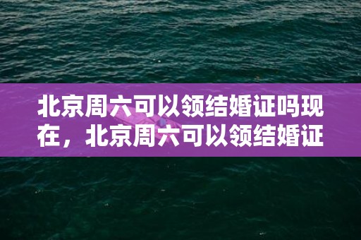 北京周六可以领结婚证吗现在，北京周六可以领结婚证吗