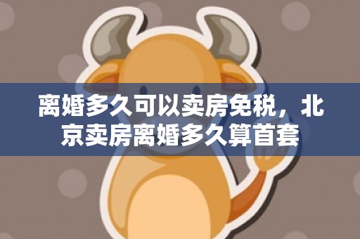 离婚多久可以卖房免税，北京卖房离婚多久算首套