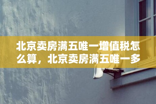 北京卖房满五唯一增值税怎么算，北京卖房满五唯一多少税