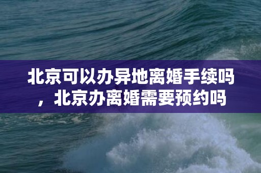 北京可以办异地离婚手续吗，北京办离婚需要预约吗