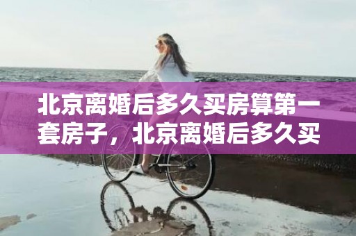 北京离婚后多久买房算第一套房子，北京离婚后多久买房算一套