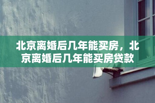 北京离婚后几年能买房，北京离婚后几年能买房贷款