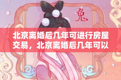 北京离婚后几年可进行房屋交易，北京离婚后几年可以买房子