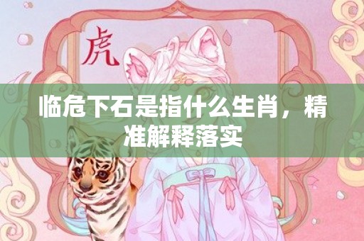 临危下石是指什么生肖，精准解释落实