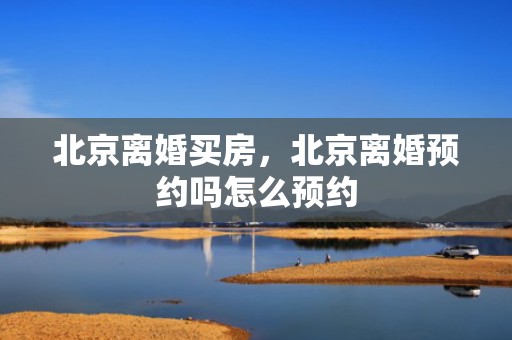 北京离婚买房，北京离婚预约吗怎么预约