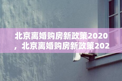 北京离婚购房新政策2020，北京离婚购房新政策2022