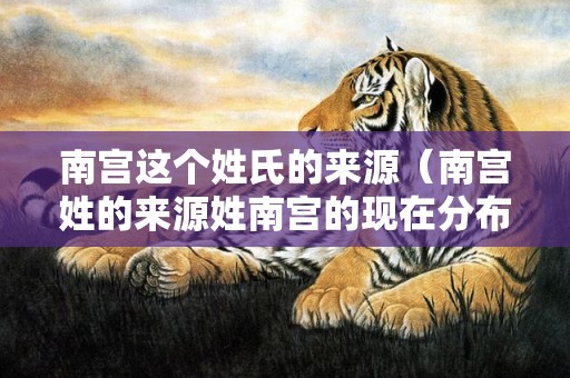 南宫这个姓氏的来源（南宫姓的来源姓南宫的现在分布在哪里）