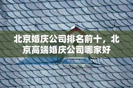 北京婚庆公司排名前十，北京高端婚庆公司哪家好