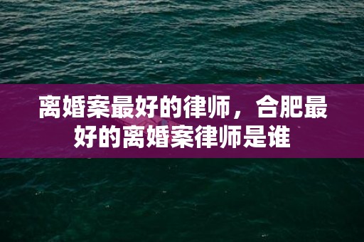 离婚案最好的律师，合肥最好的离婚案律师是谁