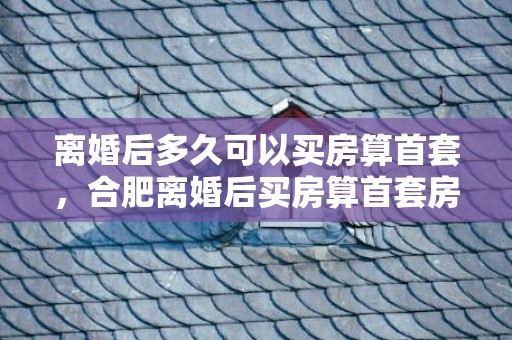 离婚后多久可以买房算首套，合肥离婚后买房算首套房吗
