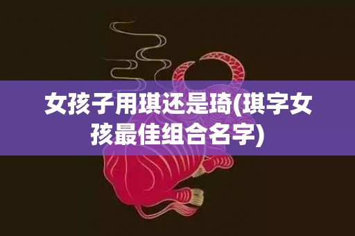 女孩子用琪还是琦(琪字女孩最佳组合名字)