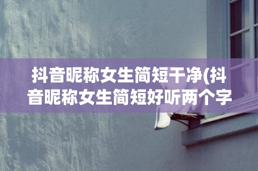 抖音昵称女生简短干净(抖音昵称女生简短好听两个字)