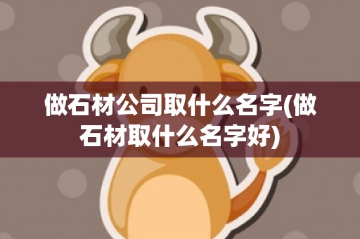 做石材公司取什么名字(做石材取什么名字好)