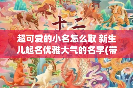 超可爱的小名怎么取 新生儿起名优雅大气的名字(带超的小名怎么叫)