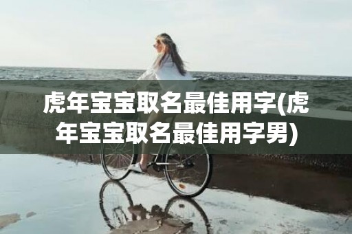 虎年宝宝取名最佳用字(虎年宝宝取名最佳用字男)