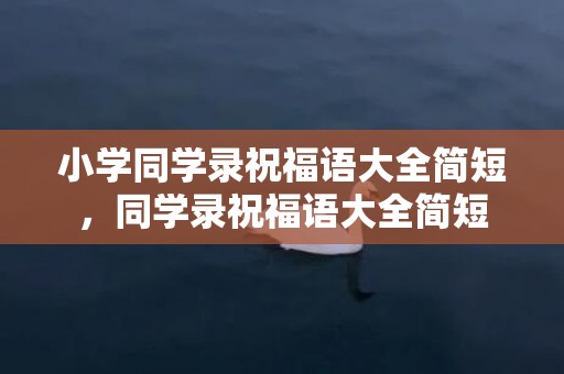 小学同学录祝福语大全简短，同学录祝福语大全简短