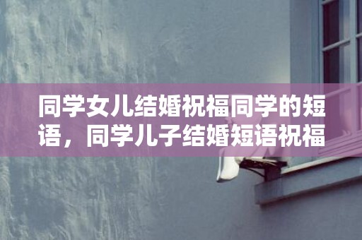 同学女儿结婚祝福同学的短语，同学儿子结婚短语祝福语