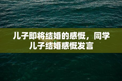 儿子即将结婚的感慨，同学儿子结婚感慨发言