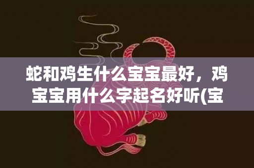 蛇和鸡生什么宝宝最好，鸡宝宝用什么字起名好听(宝宝鸡字起名，让你炫耀好品味)
