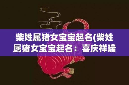柴姓属猪女宝宝起名(柴姓属猪女宝宝起名：喜庆祥瑞，价值绵延。)