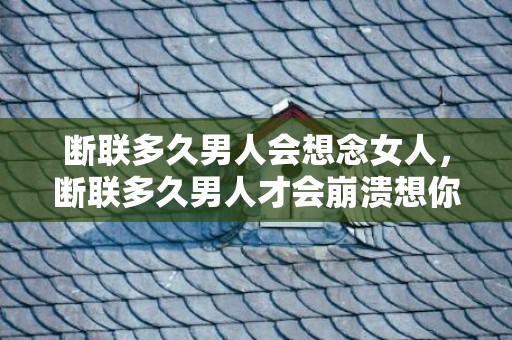 断联多久男人会想念女人，断联多久男人才会崩溃想你