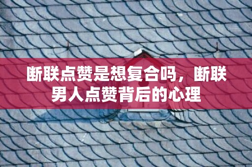 断联点赞是想复合吗，断联男人点赞背后的心理