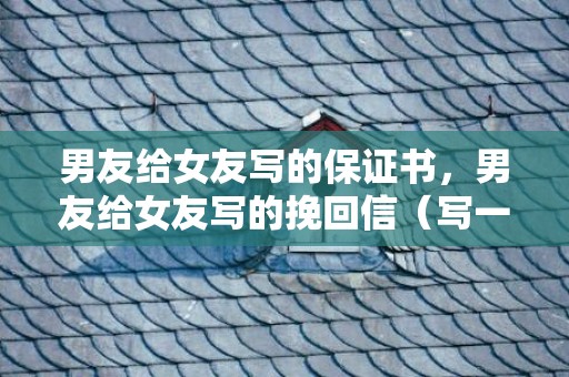 男友给女友写的保证书，男友给女友写的挽回信（写一封信挽回女友）