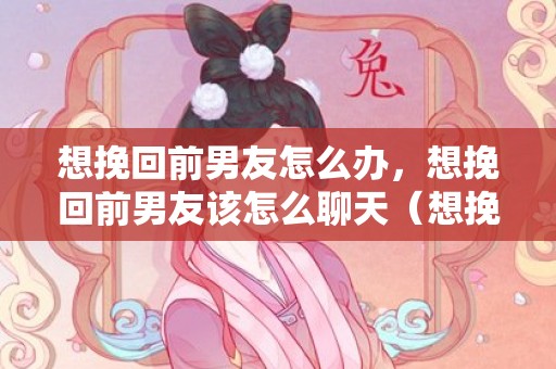 想挽回前男友怎么办，想挽回前男友该怎么聊天（想挽回前男友该怎么聊天话题）