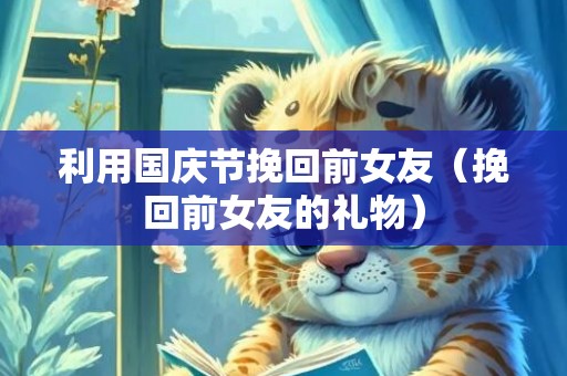 利用国庆节挽回前女友（挽回前女友的礼物）