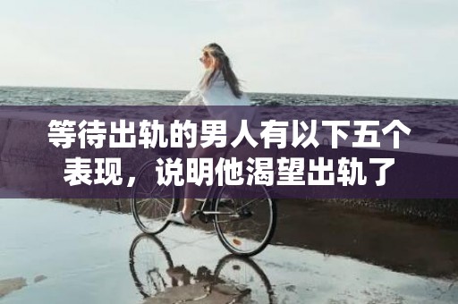 等待出轨的男人有以下五个表现，说明他渴望出轨了