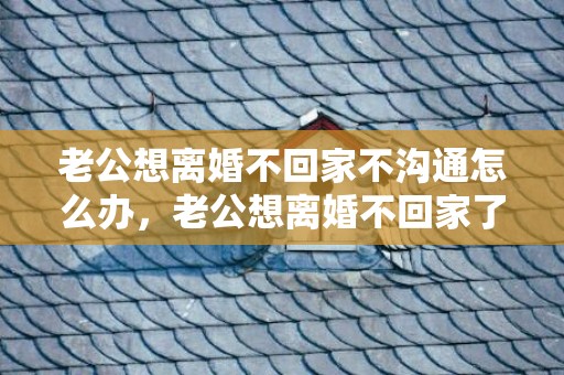 老公想离婚不回家不沟通怎么办，老公想离婚不回家了怎么办 老公铁了心离婚如何挽回