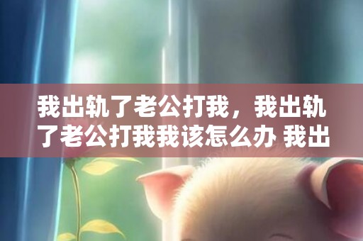 我出轨了老公打我，我出轨了老公打我我该怎么办 我出轨了老公原谅我还能继续过吗