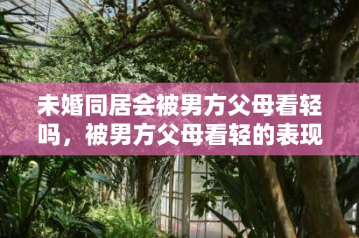 未婚同居会被男方父母看轻吗，被男方父母看轻的表现 婆婆有没有把你当外人表现