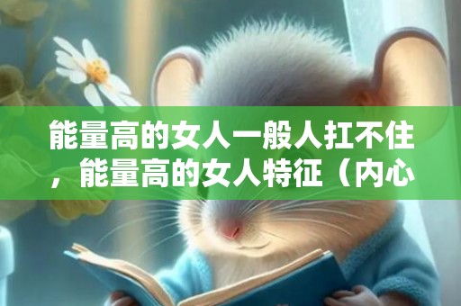 能量高的女人一般人扛不住，能量高的女人特征（内心充满正能量的女人）