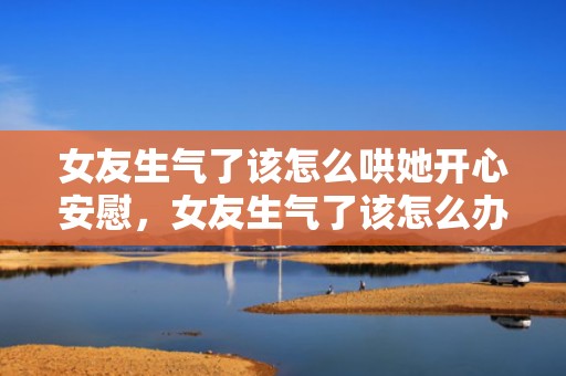 女友生气了该怎么哄她开心安慰，女友生气了该怎么办（女朋友生气了怎么办）