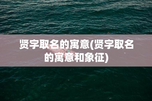 贤字取名的寓意(贤字取名的寓意和象征)