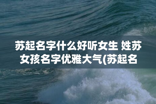苏起名字什么好听女生 姓苏女孩名字优雅大气(苏起名字什么好听女生)