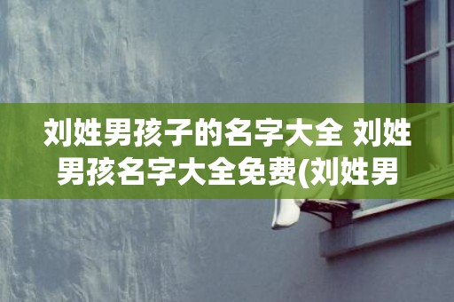 刘姓男孩子的名字大全 刘姓男孩名字大全免费(刘姓男孩子名字带木水)