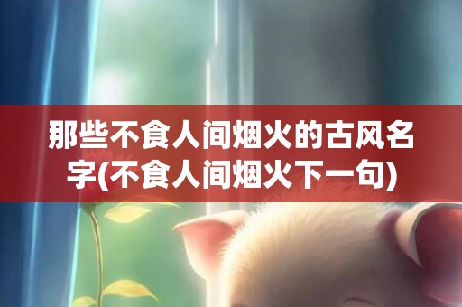那些不食人间烟火的古风名字(不食人间烟火下一句)