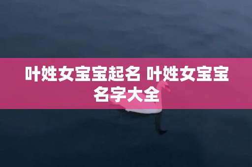 叶姓女宝宝起名 叶姓女宝宝名字大全