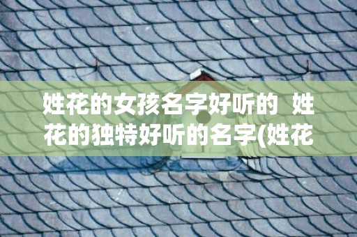 姓花的女孩名字好听的  姓花的独特好听的名字(姓花的女孩名字好听的简单)