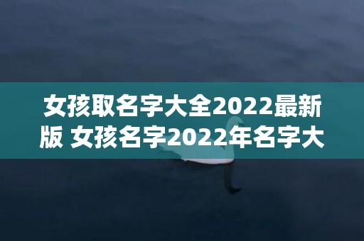 女孩取名字大全2022最新版 女孩名字2022年名字大全(女孩取名字大全2023属龙免费)