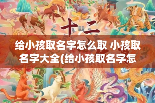 给小孩取名字怎么取 小孩取名字大全(给小孩取名字怎么好听)