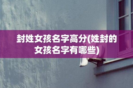 封姓女孩名字高分(姓封的女孩名字有哪些)