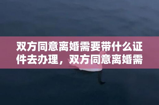 双方同意离婚需要带什么证件去办理，双方同意离婚需要协议书吗