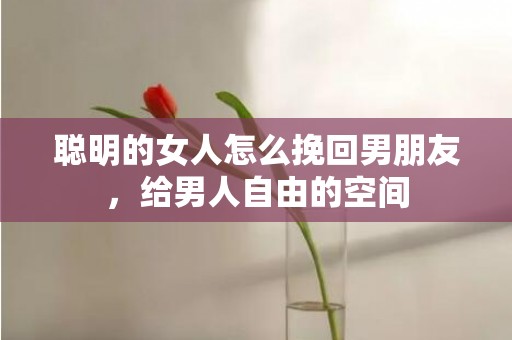 聪明的女人怎么挽回男朋友，给男人自由的空间