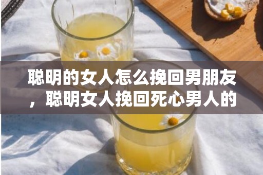 聪明的女人怎么挽回男朋友，聪明女人挽回死心男人的绝招