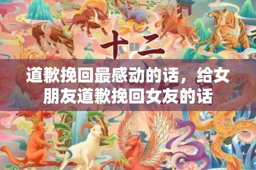 道歉挽回最感动的话，给女朋友道歉挽回女友的话
