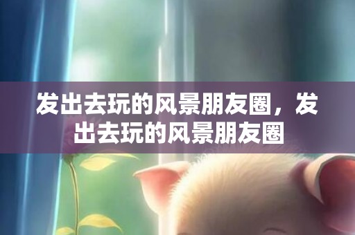 发出去玩的风景朋友圈，发出去玩的风景朋友圈