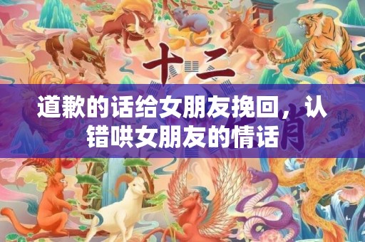 道歉的话给女朋友挽回，认错哄女朋友的情话
